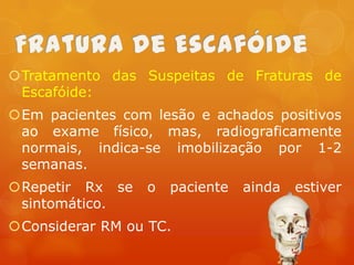 Tratamento das Suspeitas de Fraturas de
Escafóide:
Em pacientes com lesão e achados positivos
ao exame físico, mas, radiograficamente
normais, indica-se imobilização por 1-2
semanas.
Repetir Rx se
sintomático.

o

paciente

Considerar RM ou TC.

ainda

estiver

 