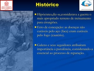 Histórico
 Hipócrates,diz-se,considerava  a guerra o
  mais apropriado terreno de treinamento
  para cirurgiões.
 Erro de concepção: as doenças não
  curáveis pelo aço (faca) eram curáveis
  pelo fogo (cautério).

 Galeno e seus seguidores atribuíram
 importância a purulência, considerando-a
 essencial ao processo de reparação.
 