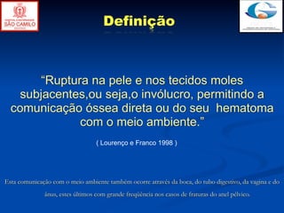 Definição



        “Ruptura na pele e nos tecidos moles
    subjacentes,ou seja,o invólucro, permitindo a
  comunicação óssea direta ou do seu hematoma
               com o meio ambiente.”
                                  ( Lourenço e Franco 1998 )




Esta comunicação com o meio ambiente também ocorre através da boca, do tubo digestivo, da vagina e do
              ânus, estes últimos com grande freqüência nos casos de fraturas do anel pélvico.
 