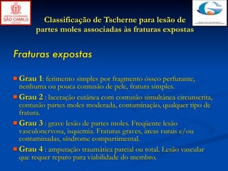 Classificação de Tscherne para lesão de
       partes moles associadas às fraturas expostas


Fraturas expostas

 Grau   1: ferimento simples por fragmento ósseo perfurante,
  nenhuma ou pouca contusão de pele, fratura simples.
 Grau 2 : laceração cutânea com contusão simultânea circunscrita,
  contusão partes moles moderada, contaminação, qualquer tipo de
  fratura.
 Grau 3 : grave lesão de partes moles. Freqüente lesão
  vasculonervosa, isquemia. Fraturas graves, áreas rurais e/ou
  contaminadas, síndrome compartimental.
 Grau 4 : amputação traumática parcial ou total. Lesão vascular
  que requer reparo para viabilidade do membro.
 