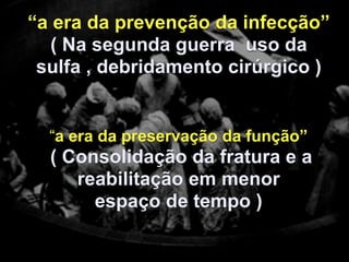 “a era da prevenção da infecção”
   ( Na segunda guerra uso da
 sulfa , debridamento cirúrgico )


  “a era da preservação da função”
  ( Consolidação da fratura e a
     reabilitação em menor
       espaço de tempo )
 