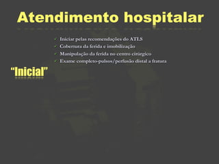 Atendimento hospitalar
               Iniciar pelas recomendações do ATLS
               Cobertura da ferida e imobilização
               Manipulação da ferida no centro cirúrgico
               Exame completo-pulsos/perfusão distal a fratura

“Inicial”
 
