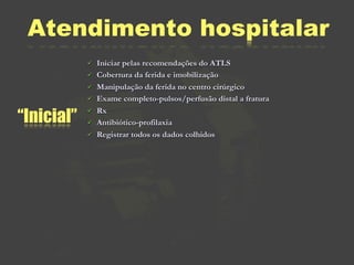 Atendimento hospitalar
               Iniciar pelas recomendações do ATLS
               Cobertura da ferida e imobilização
               Manipulação da ferida no centro cirúrgico
               Exame completo-pulsos/perfusão distal a fratura

“Inicial”
               Rx
               Antibiótico-profilaxia
               Registrar todos os dados colhidos
 