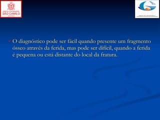 O diagnóstico pode ser fácil quando presente um fragmento
ósseo através da ferida, mas pode ser difícil, quando a ferida
é pequena ou está distante do local da fratura.
 