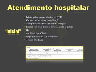 Atendimento hospitalar
               Iniciar pelas recomendações do ATLS
               Cobertura da ferida e imobilização
               Manipulação da ferida no centro cirúrgico
               Exame completo-pulsos/perfusão distal a fratura

“Inicial”
               Rx
               Antibiótico-profilaxia
               Registrar todos os dados colhidos
               Tétano-profilaxia
 