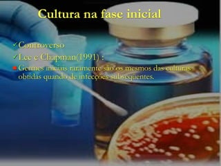 Cultura na fase inicial

 Controverso
 Lee   e Chapman(1991) :
 Germes  iniciais raramente são os mesmos das culturas
 obtidas quando de infecções subseqüentes.
 