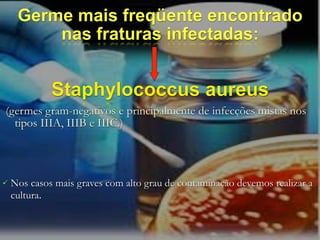 Germe mais freqüente encontrado
         nas fraturas infectadas:


             Staphylococcus aureus
(germes gram-negativos e principalmente de infecções mistas nos
  tipos IIIA, IIIB e IIIC.)



   Nos casos mais graves com alto grau de contaminação devemos realizar a
    cultura.
 
