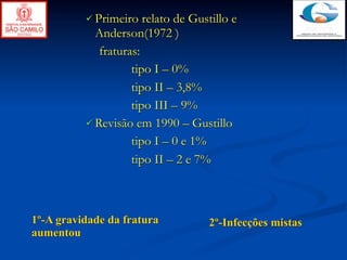  Primeiro   relato de Gustillo e
            Anderson(1972 )
             fraturas:
                    tipo I – 0%
                    tipo II – 3,8%
                    tipo III – 9%
           Revisão em 1990 – Gustillo

                    tipo I – 0 e 1%
                    tipo II – 2 e 7%



1º-A gravidade da fratura           2º-Infecções mistas
aumentou
 