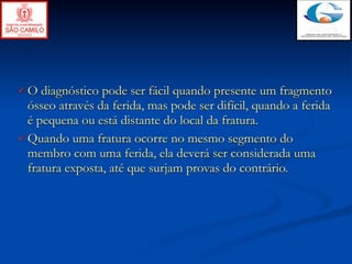 O   diagnóstico pode ser fácil quando presente um fragmento
  ósseo através da ferida, mas pode ser difícil, quando a ferida
  é pequena ou está distante do local da fratura.
 Quando uma fratura ocorre no mesmo segmento do
  membro com uma ferida, ela deverá ser considerada uma
  fratura exposta, até que surjam provas do contrário.
 