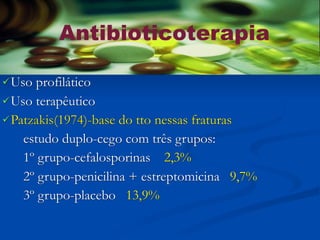 Antibioticoterapia

 Uso profilático
 Uso terapêutico
 Patzakis(1974)-base do tto nessas fraturas

    estudo duplo-cego com três grupos:
    1º grupo-cefalosporinas 2,3%
    2º grupo-penicilina + estreptomicina 9,7%
    3º grupo-placebo 13,9%
 