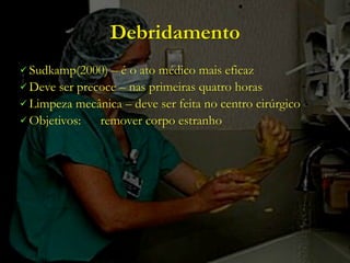 Debridamento
 Sudkamp(2000)  – é o ato médico mais eficaz
 Deve ser precoce – nas primeiras quatro horas
 Limpeza mecânica – deve ser feita no centro cirúrgico
 Objetivos:   remover corpo estranho
 