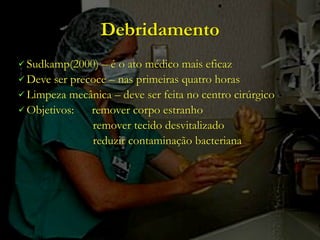 Debridamento
 Sudkamp(2000)  – é o ato médico mais eficaz
 Deve ser precoce – nas primeiras quatro horas
 Limpeza mecânica – deve ser feita no centro cirúrgico
 Objetivos:   remover corpo estranho
               remover tecido desvitalizado
               reduzir contaminação bacteriana
 