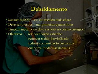 Debridamento
 Sudkamp(2000)  – é o ato médico mais eficaz
 Deve ser precoce – nas primeiras quatro horas
 Limpeza mecânica – deve ser feita no centro cirúrgico
 Objetivos:   remover corpo estranho
               remover tecido desvitalizado
               reduzir contaminação bacteriana
               criar uma ferida vascularizada
 