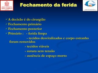Fechamento da ferida

A  decisão é do cirurgião
 Fechamento primário
 Fechamento posterior
 Primário : - ferida limpa
              - tecidos desvitalizados e corpo estranho
   foram removidos
            - tecidos viáveis
            - sutura sem tensão
            - ausência de espaço morto
 