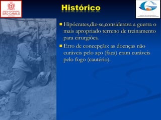Histórico
 Hipócrates,diz-se,considerava  a guerra o
  mais apropriado terreno de treinamento
  para cirurgiões.
 Erro de concepção: as doenças não
  curáveis pelo aço (faca) eram curáveis
  pelo fogo (cautério).
 