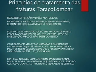 Princípios do tratamento das
fraturas ToracoLombar
RESTABELECER FUNÇÃO PADRÕES ANATOMICOS.
PROMOVER DOR RESIDUAL MINIMA, ESTABILIDADE MAXIMA,
RETORNO PRECOCE AS ATIVIDADES E REABILITAÇÃO.
BOA PARTE DAS FRATURAS PODEM SER TRATADAS DE FORMA
CONSERVADORA.(REPOUSO NO LEITO, ORTESES, GESSO OU
MOBILIZAÇÃO PRECOCE. NÃO EXISTE CONSENSO.
CORTICOTERAPIA VISA EVITAR LIBERAÇÃO DE MEDIADORES
INFLAMATÓRIOS QUE SÃO NEUROTOXICOS E PODEM LEVAR A
INSULTOS NEUROLÓGICOS SECUDARIOS. PEROXIDAÇÃO LIPIDICA
(LIZAROIDES), (NASCIS 1 E 2), (COCHRANE)
FRATURAS INSTAVEIS COM COMPROMETIMENTO DO CANAL
MEDULAR DEVEM SER ABORDADAS CIRURGICAMENTES, LESÃO DO
COMPLEXO LIGAMENTAR POSTERIOR É INDICATIVO DE CIRURGIA.
 