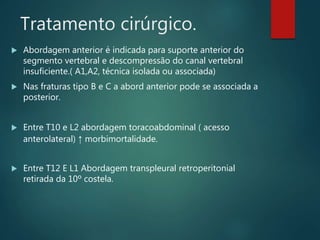 Tratamento cirúrgico.
 Abordagem anterior é indicada para suporte anterior do
segmento vertebral e descompressão do canal vertebral
insuficiente.( A1,A2, técnica isolada ou associada)
 Nas fraturas tipo B e C a abord anterior pode se associada a
posterior.
 Entre T10 e L2 abordagem toracoabdominal ( acesso
anterolateral) ↑ morbimortalidade.
 Entre T12 E L1 Abordagem transpleural retroperitonial
retirada da 10º costela.
 