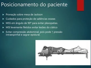 Posicionamento do paciente
 Pronação sobre mesa de Jackson
 Cuidados para proteção de saliências osseas
 MSS em ângulo de 90º para evitar plexopatias.
 MSI levemente fletidos evitar lesões do ciático
 Evitar compressão abdominal, pois pode ↑ pressão
intraespinhal e sagrar epidural.
 
