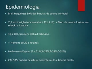 Epidemiologia
 Mais frequentes 89% das fraturas da coluna vertebral
 23 em trasição toracolombar ( T11 A L2). > Mob. da coluna lombar em
relação a torácica.
 18 a 160 casos em 100 mil habtano.
 > Homens de 20 a 40 anos
 Lesão neurológicas 22 a 51%(A-22%,B-28%,C-51%)
 CAUSAS: quedas de altura, acidentes auto e trauma direto.
 