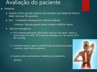 Avaliação do paciente
 História:
 Quadro clinico grande espectro de variação/ gravidade da fratura/
lesão nervosa/ EG paciente.
 Dor: - moderada=osteoporose, fraturas estáveis.
-intensa= fraturas graves associ a lesão e déficits neuro.
 Sala de emergência:
 ATLS=Politraumatizados( 40% lesões card-pul, 20% abdo, cabeça e
ossos longos 10 a 50%, 20 % fraturas múltiplas ou 2º da coluna, 20 %
não são diag.
 Condições trauma: ajuda na identificação de lesões associadas, ( queda
=calcâneo, platô tibial, acetábulo)
 Queixas neuro examinada em detalhes, principalmente
perianal.
 