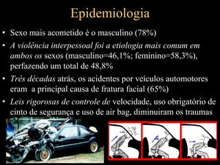 Epidemiologia
• Sexo mais acometido é o masculino (78%)
• A violência interpessoal foi a etiologia mais comum em
ambos os sexos (masculino=46,1%; feminino=58,3%),
perfazendo um total de 48,8%
• Três décadas atrás, os acidentes por veículos automotores
eram a principal causa de fratura facial (65%)
• Leis rigorosas de controle de velocidade, uso obrigatório de
cinto de segurança e uso de air bag, diminuiram os traumas
 