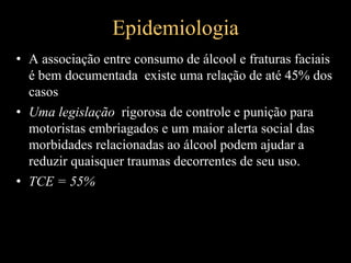 Epidemiologia
• A associação entre consumo de álcool e fraturas faciais
é bem documentada existe uma relação de até 45% dos
casos
• Uma legislação rigorosa de controle e punição para
motoristas embriagados e um maior alerta social das
morbidades relacionadas ao álcool podem ajudar a
reduzir quaisquer traumas decorrentes de seu uso.
• TCE = 55%
 