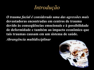 Introdução
 O trauma facial é considerado uma das agressões mais
devastadoras encontradas em centros de trauma
devido às conseqüências emocionais e à possibilidade
de deformidade e também ao impacto econômico que
tais traumas causam em um sistema de saúde.
 Abrangência multidisciplinar
 