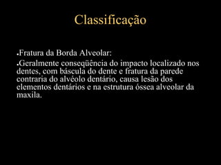 Classificação
●Fratura da Borda Alveolar:
●Geralmente conseqüência do impacto localizado nos
dentes, com báscula do dente e fratura da parede
contraria do alvéolo dentário, causa lesão dos
elementos dentários e na estrutura óssea alveolar da
maxila.
 