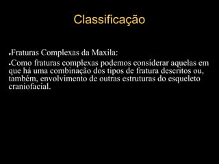 Classificação
●Fraturas Complexas da Maxila:
●Como fraturas complexas podemos considerar aquelas em
que há uma combinação dos tipos de fratura descritos ou,
também, envolvimento de outras estruturas do esqueleto
craniofacial.
 