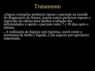 Tratamento
●Alguns cirurgiões preferem operar o paciente na ocasião
do diagnostico da fratura, porem outros preferem esperar a
regressão do edema para melhor avaliação das
deformidades e operar o paciente entre 7 e 10 dias após o
trauma.
● A realização de higiene oral rigorosa, assim como a
tricotomia de barba e bigode, é um aspecto pré-operatório
importante.
 