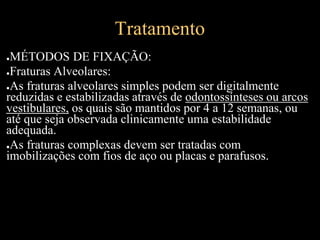 Tratamento
●MÉTODOS DE FIXAÇÃO:
●Fraturas Alveolares:
●As fraturas alveolares simples podem ser digitalmente
reduzidas e estabilizadas através de odontossínteses ou arcos
vestibulares, os quais são mantidos por 4 a 12 semanas, ou
até que seja observada clinicamente uma estabilidade
adequada.
●As fraturas complexas devem ser tratadas com
imobilizações com fios de aço ou placas e parafusos.
 