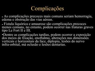 Complicações
● As complicações precoces mais comuns seriam hemorragia,
edema e obstrução das vias aéreas.
● Fistula liquórica e amaurose são complicações precoces
menos comuns, no entanto, podem ocorrer nas fraturas graves
tipo Le Fort II e III.
•Dentre as complicações tardias, podem ocorrer a exposição
dos meios de fixação, enoftalmo, alterações nas dimensões
verticais e horizontais da face, diplopia, lesões do nervo
infra-orbital, má oclusão e lesões dentarias.
 