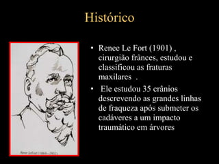 Histórico
• Renee Le Fort (1901) ,
cirurgião frânces, estudou e
classificou as fraturas
maxilares .
• Ele estudou 35 crânios
descrevendo as grandes linhas
de fraqueza após submeter os
cadáveres a um impacto
traumático em árvores
 