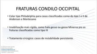 • Colar tipo Philadelphia para casos classificados como do tipo I e II de
Anderson e Montesano
• Imobilização mais rígida, como halo gesso ou gesso Minerva pra as
fraturas classificadas como tipo III
• Tratamento cirúrgico: casos de instabilidade persistente.
FRATURAS CONDILO OCCIPITAL
 