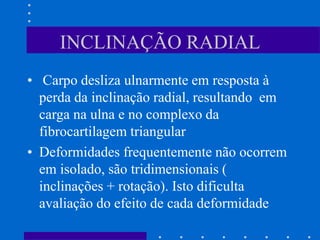 INCLINAÇÃO RADIAL
• Carpo desliza ulnarmente em resposta à
perda da inclinação radial, resultando em
carga na ulna e no complexo da
fibrocartilagem triangular
• Deformidades frequentemente não ocorrem
em isolado, são tridimensionais (
inclinações + rotação). Isto dificulta
avaliação do efeito de cada deformidade
 