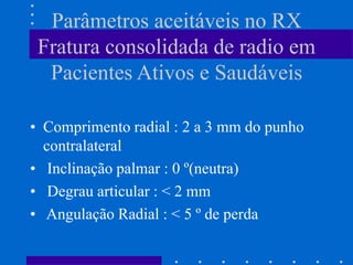 Parâmetros aceitáveis no RX
Fratura consolidada de radio em
Pacientes Ativos e Saudáveis
• Comprimento radial : 2 a 3 mm do punho
contralateral
• Inclinação palmar : 0 º(neutra)
• Degrau articular : < 2 mm
• Angulação Radial : < 5 º de perda
 