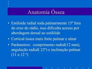 Anatomia Óssea
• Estilóide radial roda palmarmente 15º fora
do eixo do rádio, isso dificulta acesso por
abordagem dorsal ao estilóide
• Cortical óssea mais forte palmar e ulnar
• Parâmetros: comprimento radial(12 mm),
angulação radial( 23º) e inclinação palmar
(11 a 12 º)
 
