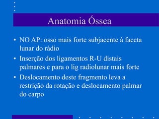 Anatomia Óssea
• NO AP: osso mais forte subjacente à faceta
lunar do rádio
• Inserção dos ligamentos R-U distais
palmares e para o lig radiolunar mais forte
• Deslocamento deste fragmento leva a
restrição da rotação e deslocamento palmar
do carpo
 
