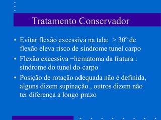 Tratamento Conservador
• Evitar flexão excessiva na tala: > 30º de
flexão eleva risco de sindrome tunel carpo
• Flexão excessiva +hematoma da fratura :
síndrome do tunel do carpo
• Posição de rotação adequada não é definida,
alguns dizem supinação , outros dizem não
ter diferença a longo prazo
 