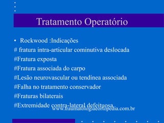 Tratamento Operatório
• Rockwood :Indicações
# fratura intra-articular cominutiva deslocada
#Fratura exposta
#Fratura associada do carpo
#Lesão neurovascular ou tendínea associada
#Falha no tratamento conservador
#Fraturas bilaterais
#Extremidade contra-lateral defeituosawww.traumatologiaeortopedia.com.br
 
