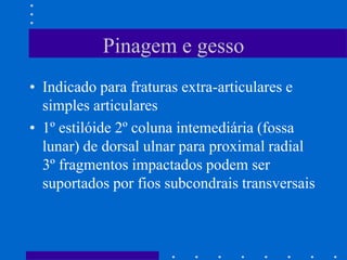 Pinagem e gesso
• Indicado para fraturas extra-articulares e
simples articulares
• 1º estilóide 2º coluna intemediária (fossa
lunar) de dorsal ulnar para proximal radial
3º fragmentos impactados podem ser
suportados por fios subcondrais transversais
 