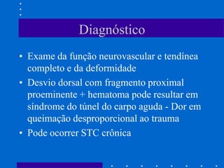 Diagnóstico
• Exame da função neurovascular e tendínea
completo e da deformidade
• Desvio dorsal com fragmento proximal
proeminente + hematoma pode resultar em
síndrome do túnel do carpo aguda - Dor em
queimação desproporcional ao trauma
• Pode ocorrer STC crônica
 