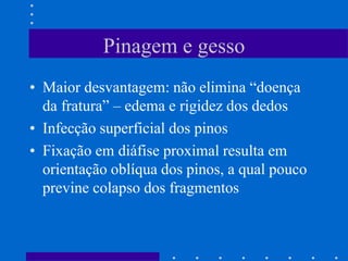 Pinagem e gesso
• Maior desvantagem: não elimina “doença
da fratura” – edema e rigidez dos dedos
• Infecção superficial dos pinos
• Fixação em diáfise proximal resulta em
orientação oblíqua dos pinos, a qual pouco
previne colapso dos fragmentos
 