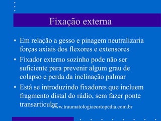 Fixação externa
• Em relação a gesso e pinagem neutralizaria
forças axiais dos flexores e extensores
• Fixador externo sozinho pode não ser
suficiente para prevenir algum grau de
colapso e perda da inclinação palmar
• Está se introduzindo fixadores que incluem
fragmento distal do rádio, sem fazer ponte
transarticularwww.traumatologiaeortopedia.com.br
 