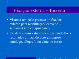 Fixação externa + Enxerto
• Visam à remoção precoce do fixador
externo para reabilitação( cerca de 3
semanas) sem colapso ósseo
• Existem alguns estudos demonstrando bons
resultados utilizando osso esponjoso
autólogo, allograft ou cimento ósseo
 