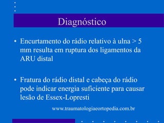 Diagnóstico
• Encurtamento do rádio relativo à ulna > 5
mm resulta em ruptura dos ligamentos da
ARU distal
• Fratura do rádio distal e cabeça do rádio
pode indicar energia suficiente para causar
lesão de Essex-Lopresti
www.traumatologiaeortopedia.com.br
 