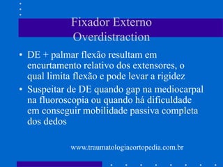 Fixador Externo
Overdistraction
• DE + palmar flexão resultam em
encurtamento relativo dos extensores, o
qual limita flexão e pode levar a rigidez
• Suspeitar de DE quando gap na mediocarpal
na fluoroscopia ou quando há dificuldade
em conseguir mobilidade passiva completa
dos dedos
www.traumatologiaeortopedia.com.br
 