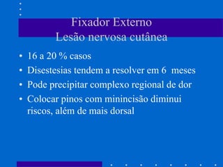 Fixador Externo
Lesão nervosa cutânea
• 16 a 20 % casos
• Disestesias tendem a resolver em 6 meses
• Pode precipitar complexo regional de dor
• Colocar pinos com minincisão diminui
riscos, além de mais dorsal
 