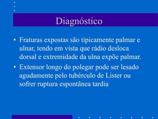 Diagnóstico
• Fraturas expostas são tipicamente palmar e
ulnar, tendo em vista que rádio desloca
dorsal e extremidade da ulna expõe palmar.
• Extensor longo do polegar pode ser lesado
agudamente pelo tubérculo de Lister ou
sofrer ruptura espontânea tardia
 