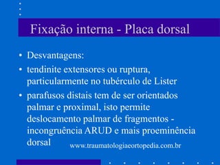 Fixação interna - Placa dorsal
• Desvantagens:
• tendinite extensores ou ruptura,
particularmente no tubérculo de Lister
• parafusos distais tem de ser orientados
palmar e proximal, isto permite
deslocamento palmar de fragmentos -
incongruência ARUD e mais proeminência
dorsal www.traumatologiaeortopedia.com.br
 
